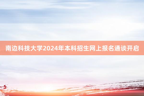 南边科技大学2024年本科招生网上报名通谈开启