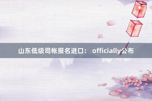 山东低级司帐报名进口： officially公布
