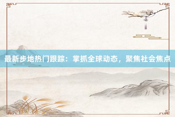 最新步地热门跟踪：掌抓全球动态，聚焦社会焦点