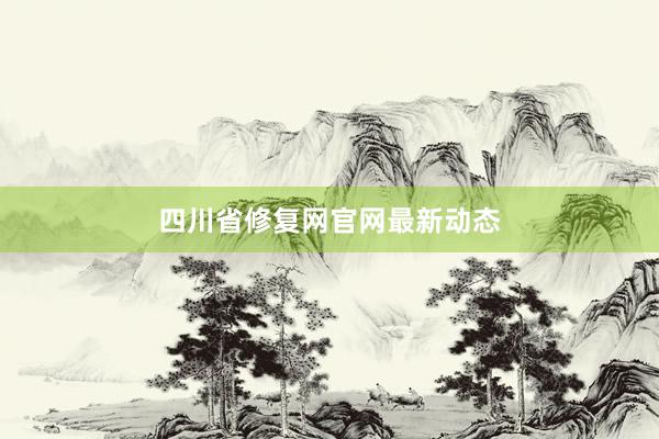 四川省修复网官网最新动态
