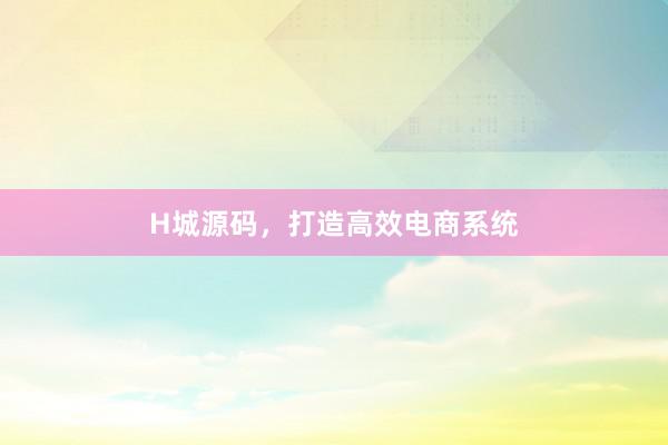 H城源码，打造高效电商系统