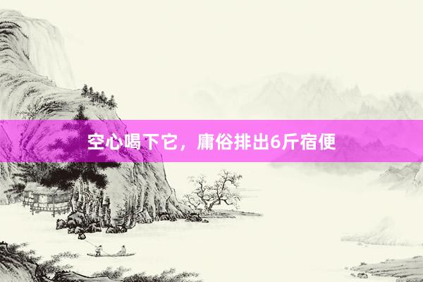 空心喝下它，庸俗排出6斤宿便