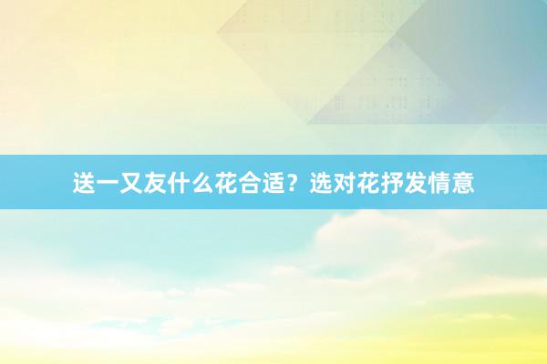 送一又友什么花合适？选对花抒发情意