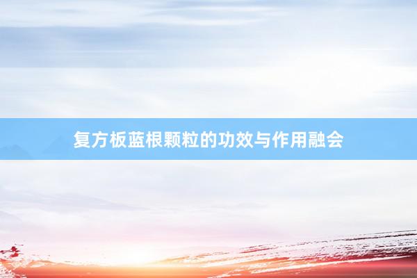 复方板蓝根颗粒的功效与作用融会